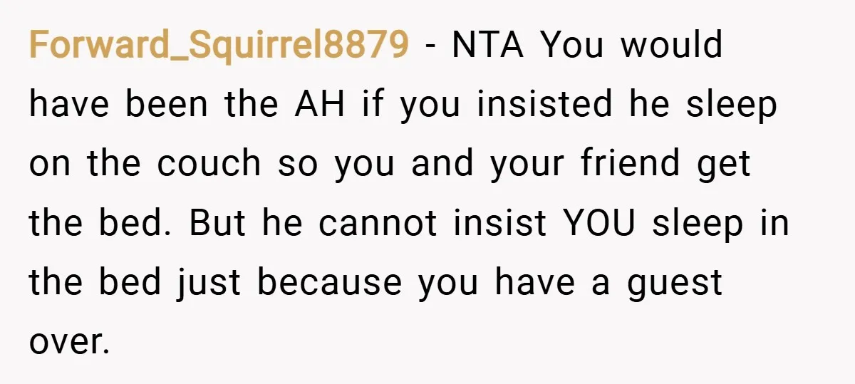 Forward_Squirrel8879 − NTA You would have been the AH if you insisted he sleep on the couch so you and your friend get the bed. But he cannot insist YOU...