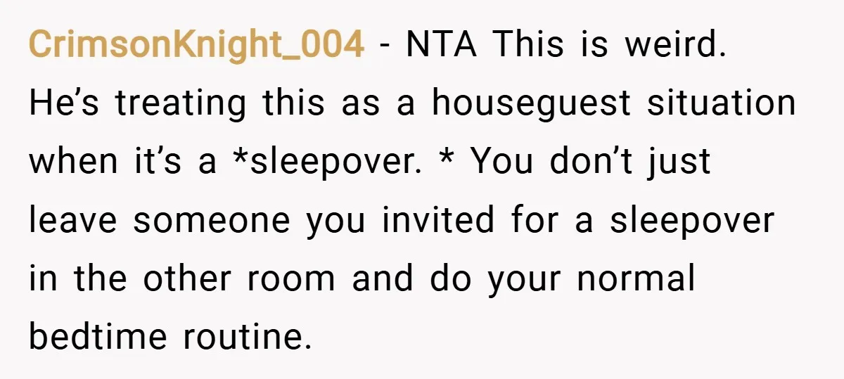 CrimsonKnight_004 − NTA This is weird. He’s treating this as a houseguest situation when it’s a *sleepover. * You don’t just leave someone you invited for a sleepover in the...