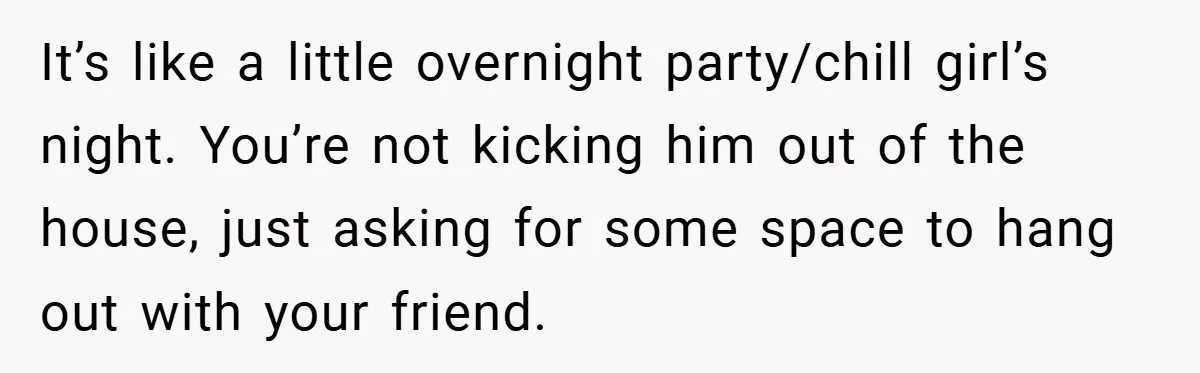 It’s like a little overnight party/chill girl’s night. You’re not kicking him out of the house, just asking for some space to hang out with your friend.