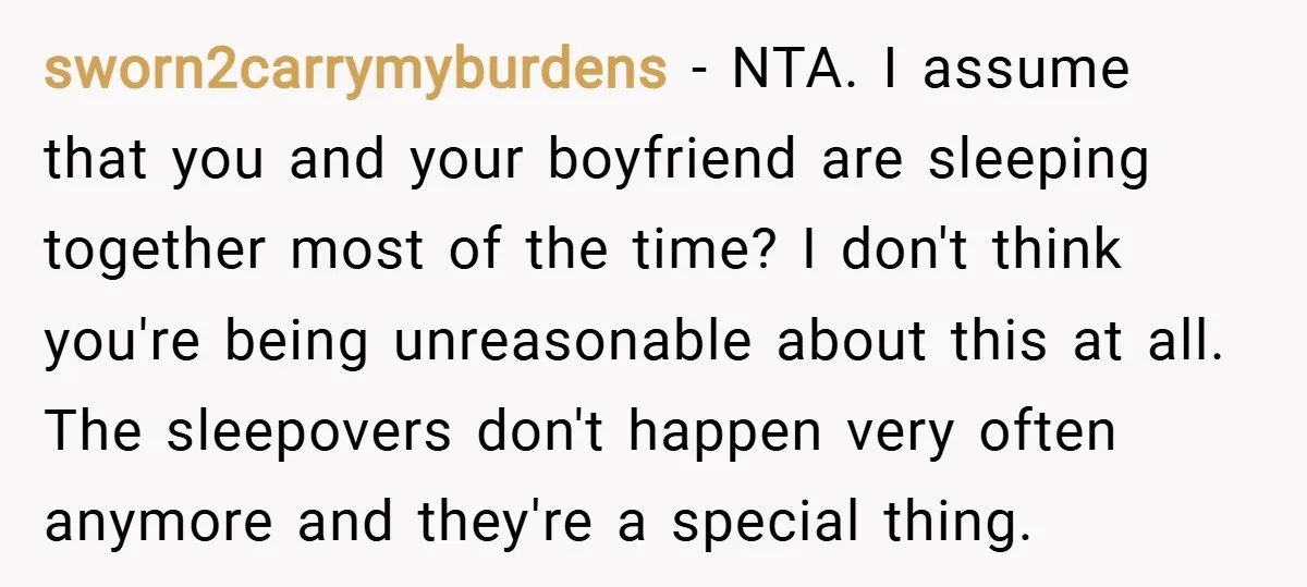 sworn2carrymyburdens − NTA. I assume that you and your boyfriend are sleeping together most of the time? I don't think you're being unreasonable about this at all. The sleepovers don't...