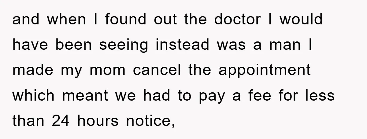 and when I found out the doctor I would have been seeing instead was a man I made my mom cancel the appointment which meant we had to pay a...