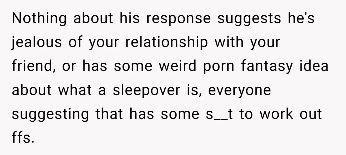 Nothing about his response suggests he's jealous of your relationship with your friend, or has some weird porn fantasy idea about what a sleepover is, everyone suggesting that has some...
