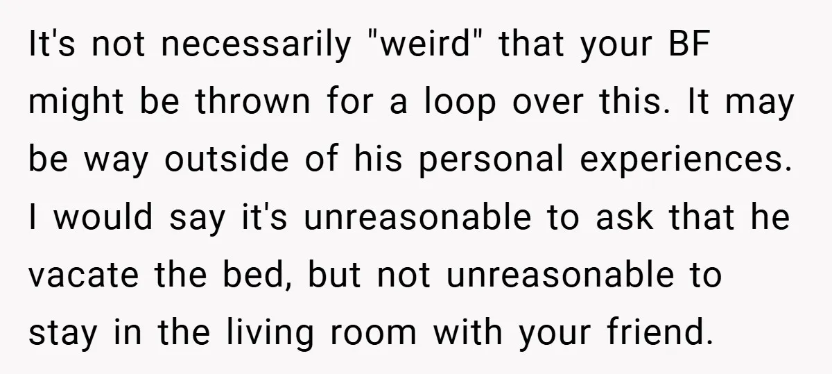 It's not necessarily "weird" that your BF might be thrown for a loop over this. It may be way outside of his personal experiences. I would say it's unreasonable to...