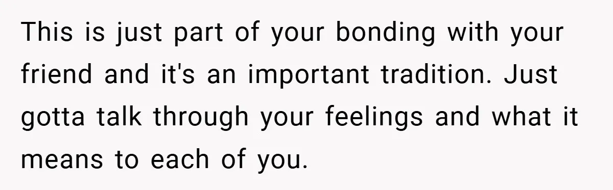 This is just part of your bonding with your friend and it's an important tradition. Just gotta talk through your feelings and what it means to each of you.