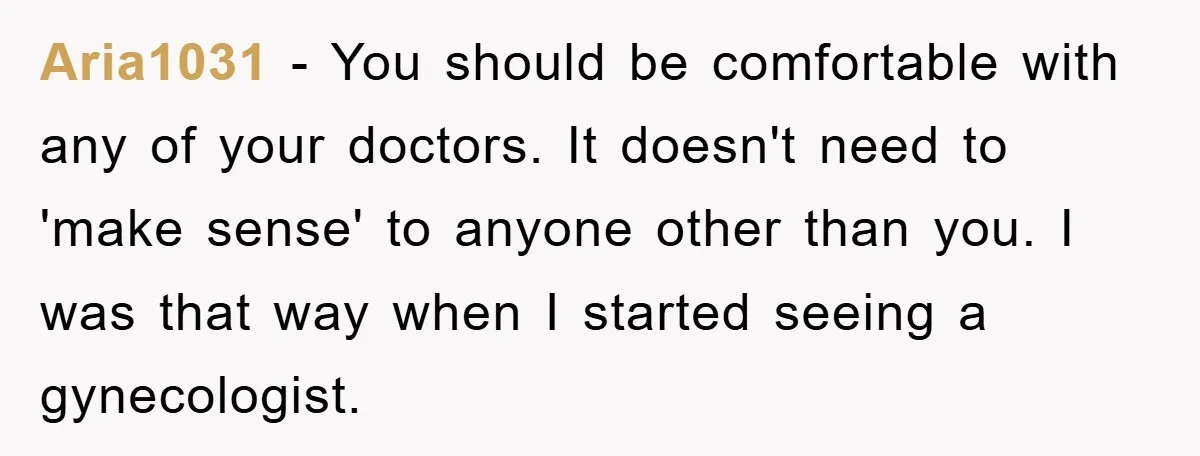 Aria1031 − You should be comfortable with any of your doctors. It doesn't need to 'make sense' to anyone other than you. I was that way when I started seeing...
