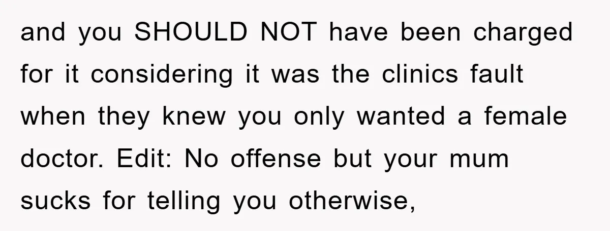 and you SHOULD NOT have been charged for it considering it was the clinics fault when they knew you only wanted a female doctor. Edit: No offense but your mum...
