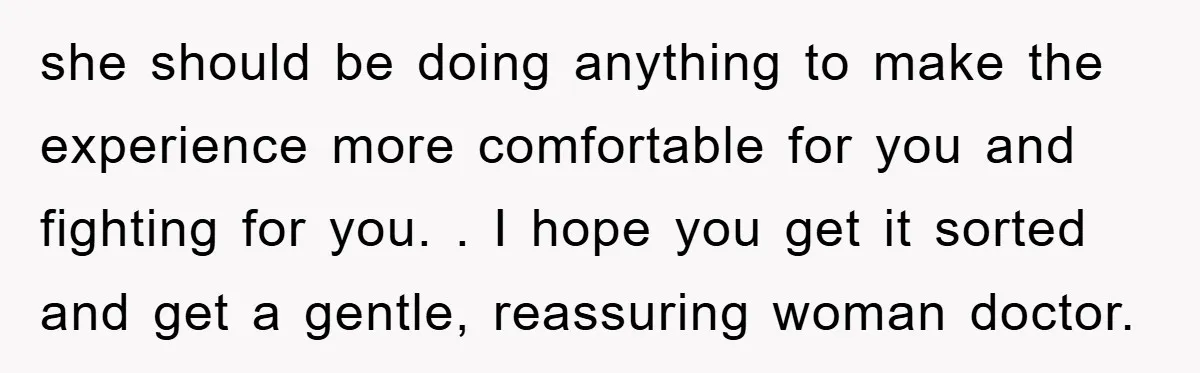 she should be doing anything to make the experience more comfortable for you and fighting for you. . I hope you get it sorted and get a gentle, reassuring woman...
