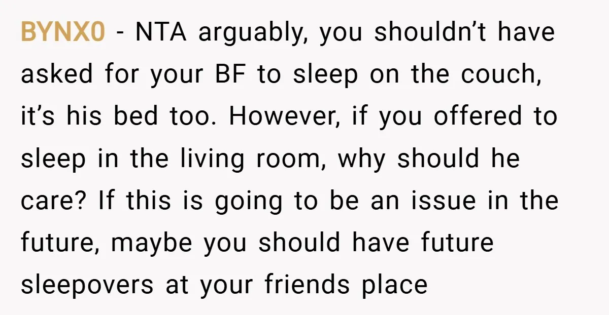 BYNX0 − NTA arguably, you shouldn’t have asked for your BF to sleep on the couch, it’s his bed too. However, if you offered to sleep in the living room,...