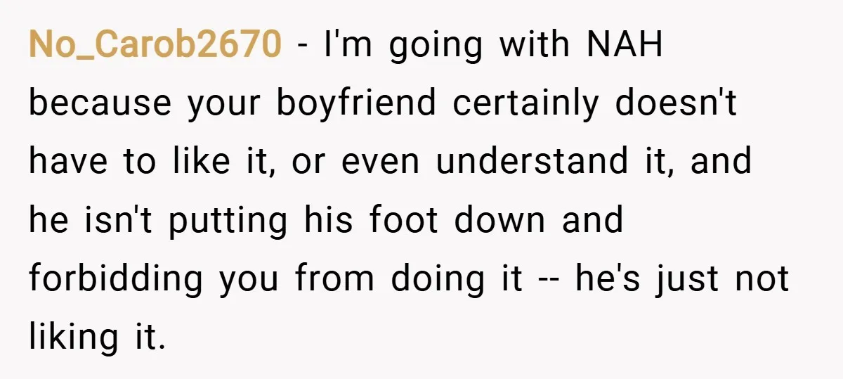 No_Carob2670 − I'm going with NAH because your boyfriend certainly doesn't have to like it, or even understand it, and he isn't putting his foot down and forbidding you from...