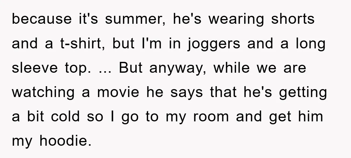 because it's summer, he's wearing shorts and a t-shirt, but I'm in joggers and a long sleeve top. ... But anyway, while we are watching a movie he says that...