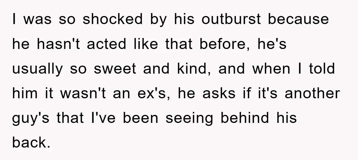 I was so shocked by his outburst because he hasn't acted like that before, he's usually so sweet and kind, and when I told him it wasn't an ex's, he...