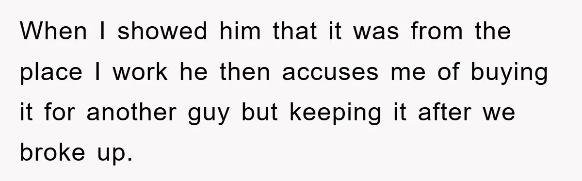When I showed him that it was from the place I work he then accuses me of buying it for another guy but keeping it after we broke up.