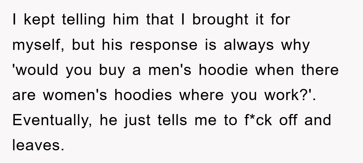 I kept telling him that I brought it for myself, but his response is always why 'would you buy a men's hoodie when there are women's hoodies where you work?'....