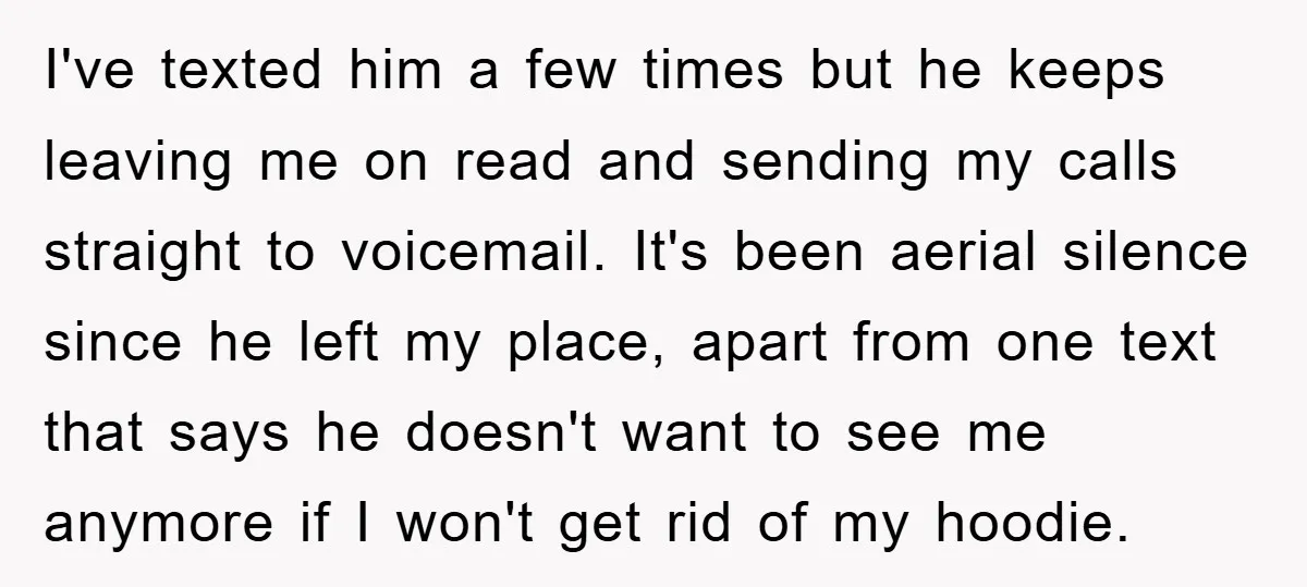 I've texted him a few times but he keeps leaving me on read and sending my calls straight to voicemail. It's been aerial silence since he left my place, apart...