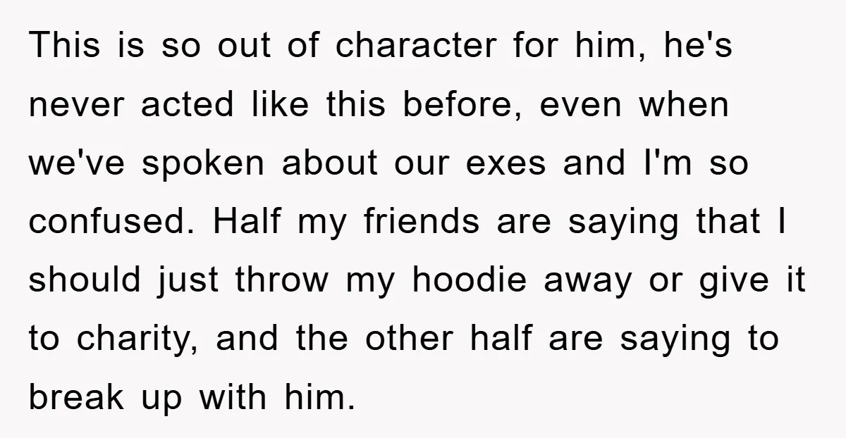 This is so out of character for him, he's never acted like this before, even when we've spoken about our exes and I'm so confused. Half my friends are saying...