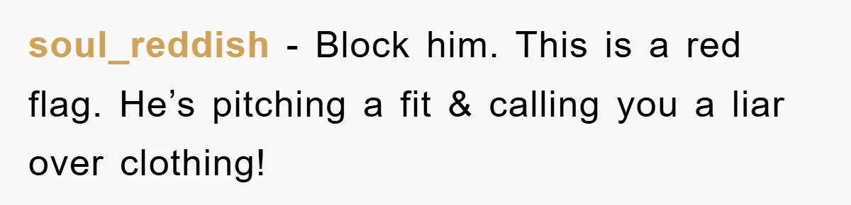 soul_reddish − Block him. This is a red flag. He’s pitching a fit & calling you a liar over clothing!