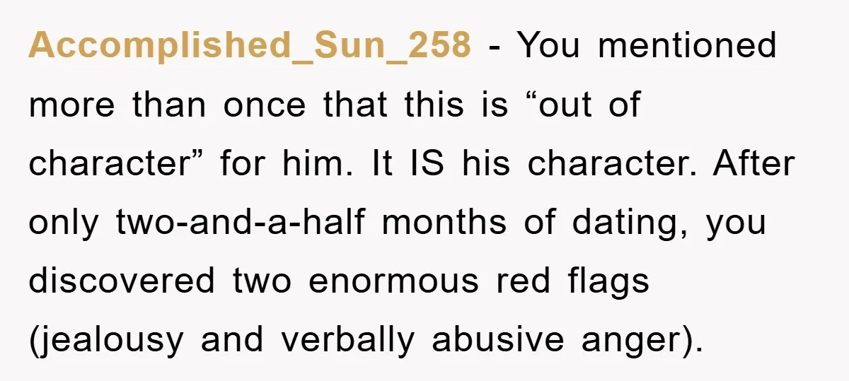 Accomplished_Sun_258 − You mentioned more than once that this is “out of character” for him. It IS his character. After only two-and-a-half months of dating, you discovered two enormous red...