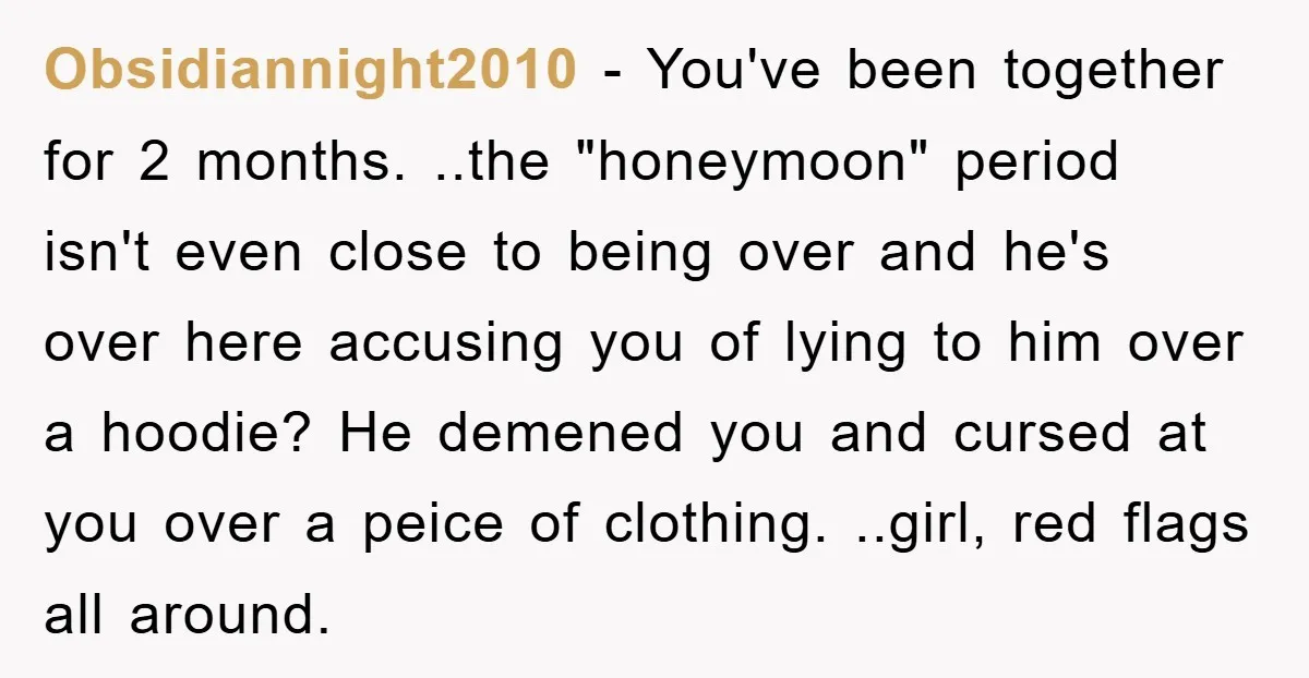 Obsidiannight2010 − You've been together for 2 months. ..the "honeymoon" period isn't even close to being over and he's over here accusing you of lying to him over a hoodie?...