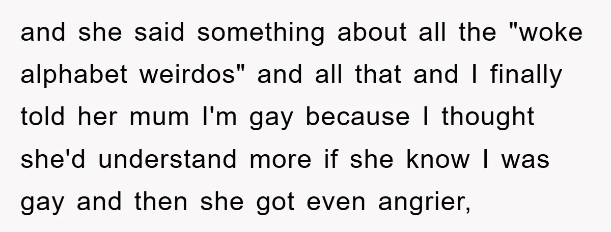 and she said something about all the "woke alphabet weirdos" and all that and I finally told her mum I'm gay because I thought she'd understand more if she know...
