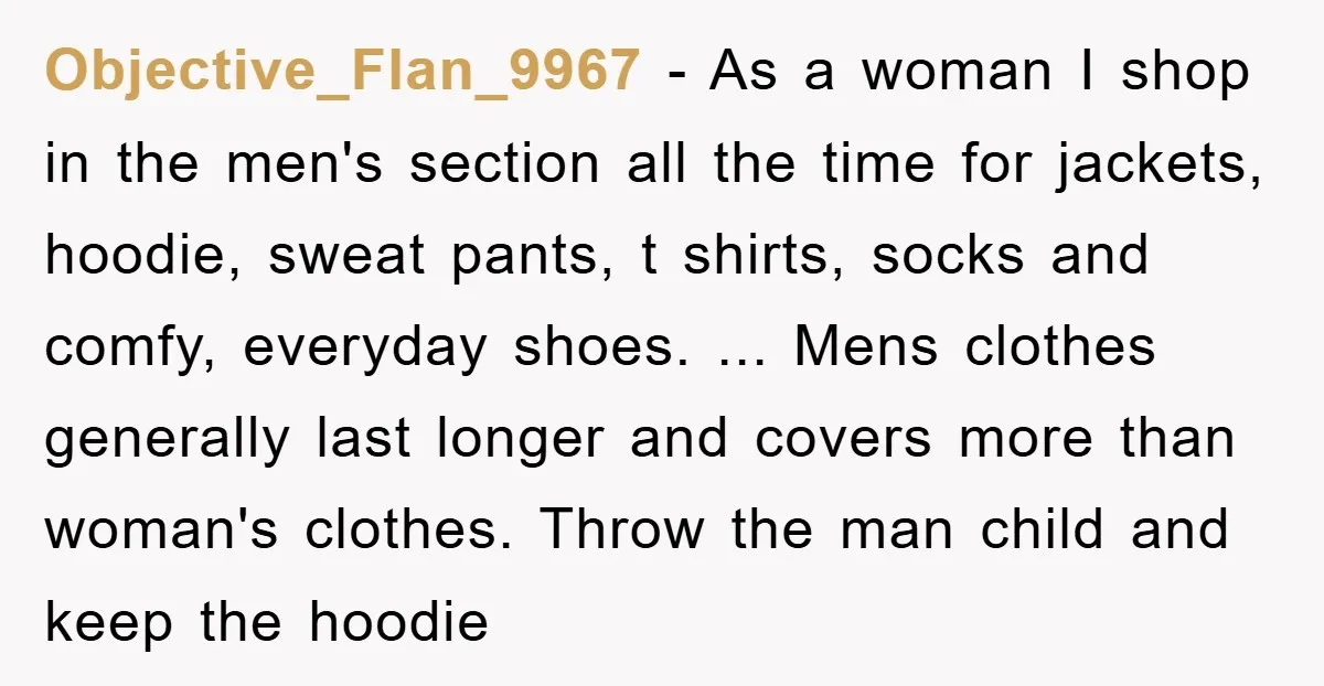 Objective_Flan_9967 − As a woman I shop in the men's section all the time for jackets, hoodie, sweat pants, t shirts, socks and comfy, everyday shoes. ... Mens clothes generally...