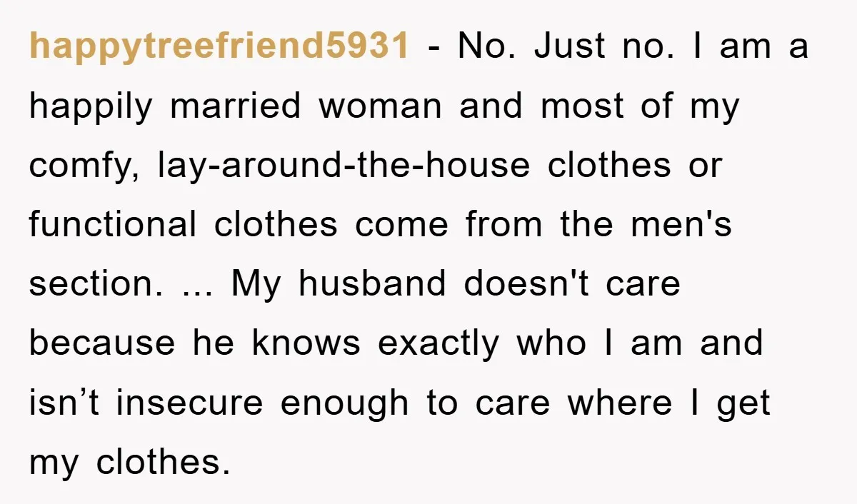 happytreefriend5931 − No. Just no. I am a happily married woman and most of my comfy, lay-around-the-house clothes or functional clothes come from the men's section. ... My husband doesn't...