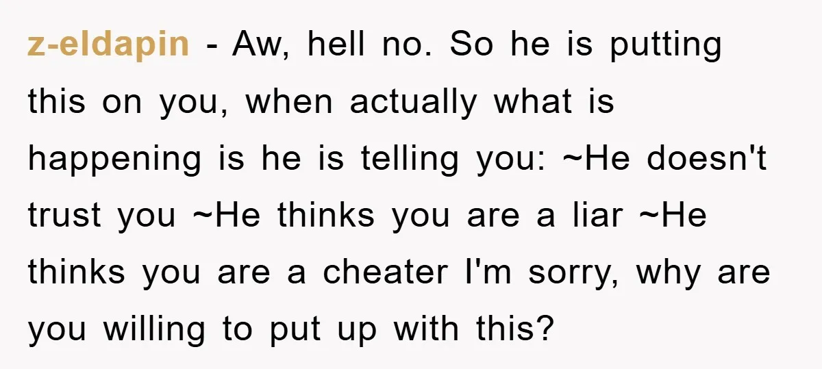 z-eldapin − Aw, hell no. So he is putting this on you, when actually what is happening is he is telling you: ~He doesn't trust you ~He thinks you are...
