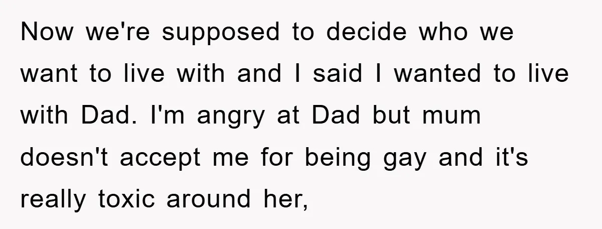 Now we're supposed to decide who we want to live with and I said I wanted to live with Dad. I'm angry at Dad but mum doesn't accept me for...