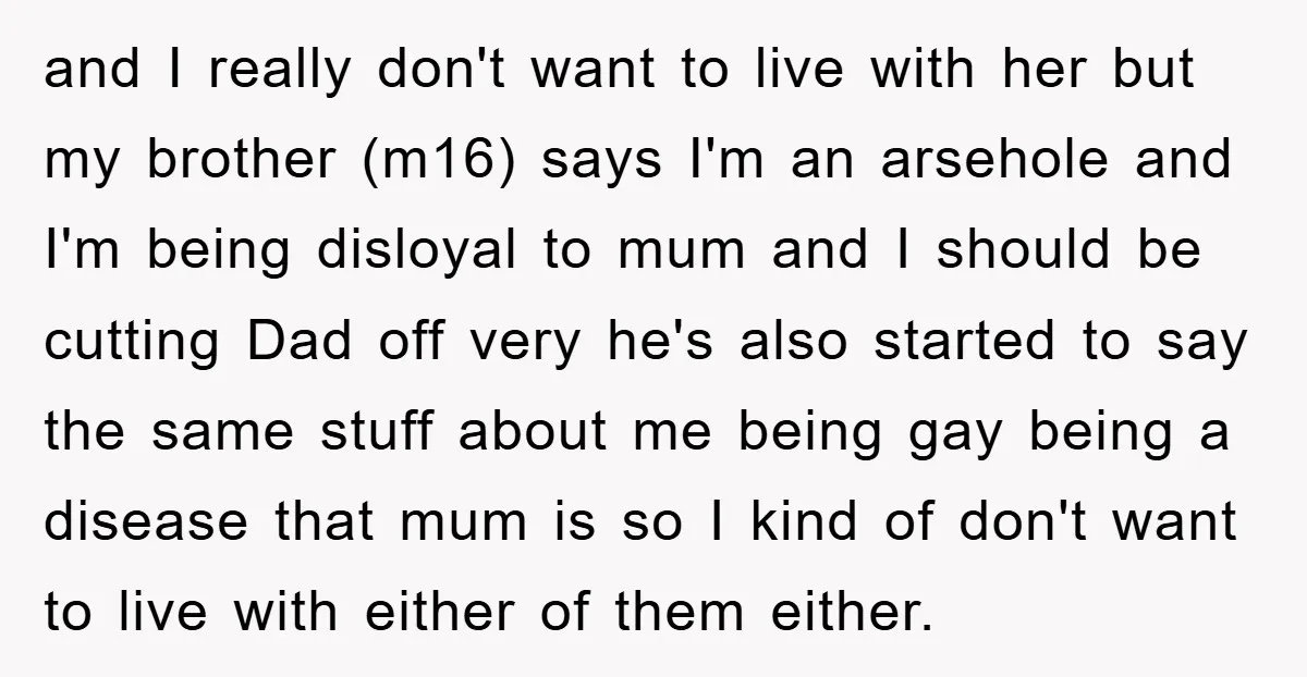 and I really don't want to live with her but my brother (m16) says I'm an arsehole and I'm being disloyal to mum and I should be cutting Dad off...