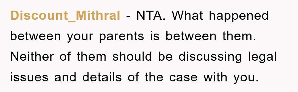 Discount_Mithral − NTA. What happened between your parents is between them. Neither of them should be discussing legal issues and details of the case with you.
