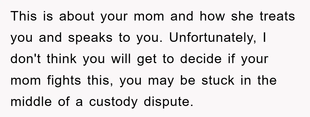 This is about your mom and how she treats you and speaks to you. Unfortunately, I don't think you will get to decide if your mom fights this, you may...