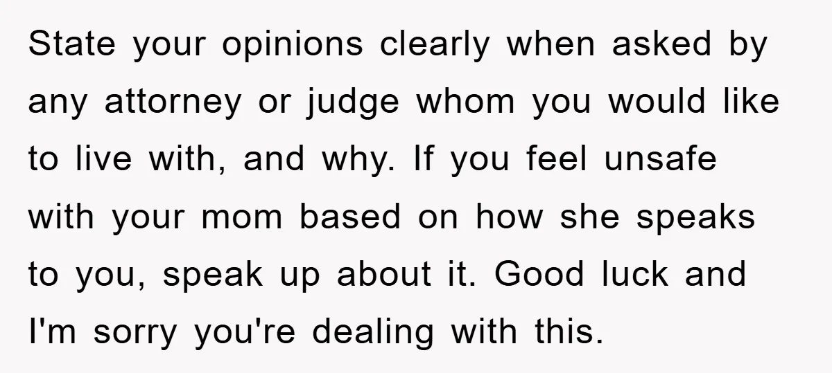 State your opinions clearly when asked by any attorney or judge whom you would like to live with, and why. If you feel unsafe with your mom based on how...