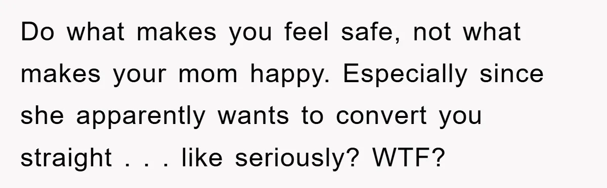 Do what makes you feel safe, not what makes your mom happy. Especially since she apparently wants to convert you straight . . . like seriously? WTF?