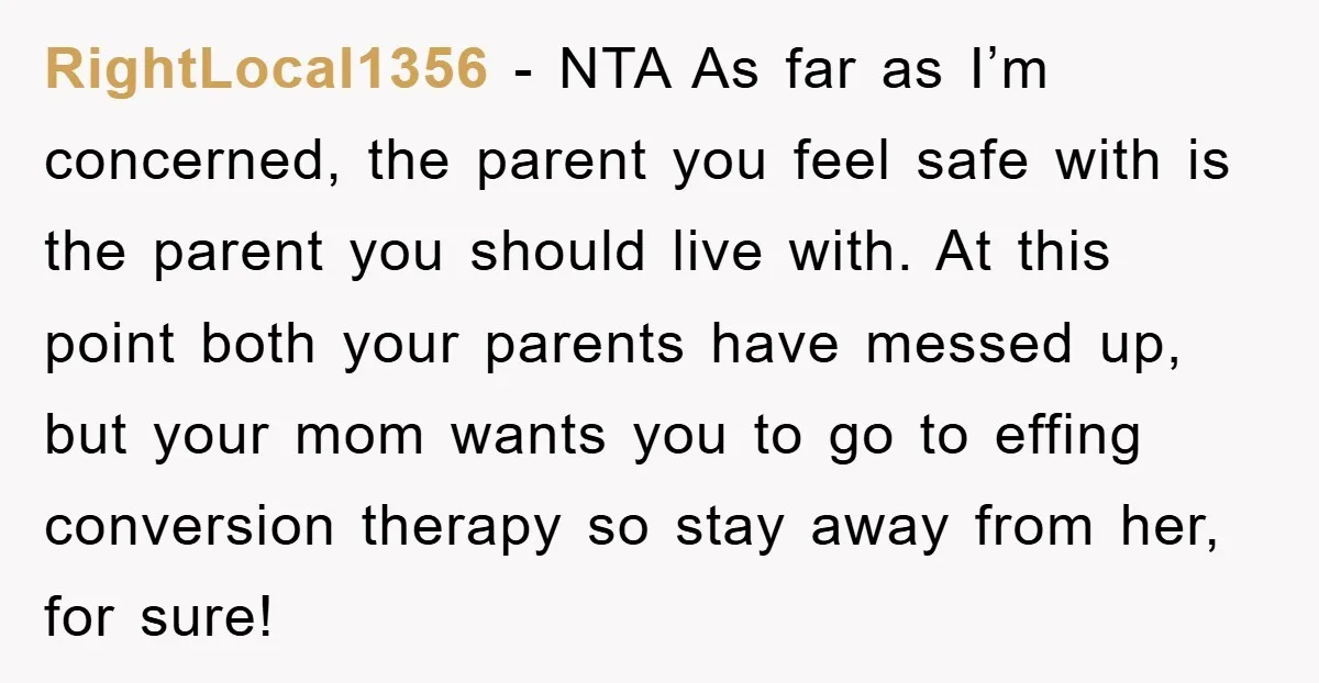 RightLocal1356 − NTA As far as I’m concerned, the parent you feel safe with is the parent you should live with. At this point both your parents have messed up,...