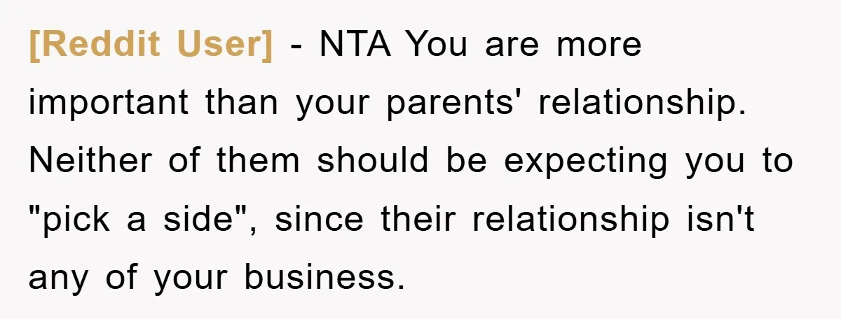 [Reddit User] − NTA You are more important than your parents' relationship. Neither of them should be expecting you to "pick a side", since their relationship isn't any of your...