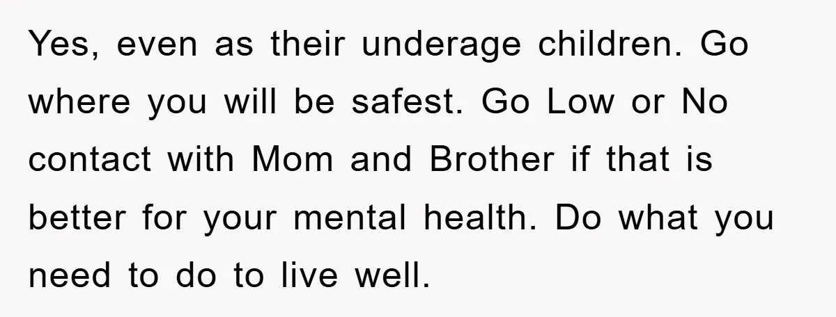 Yes, even as their underage children. Go where you will be safest. Go Low or No contact with Mom and Brother if that is better for your mental health. Do...