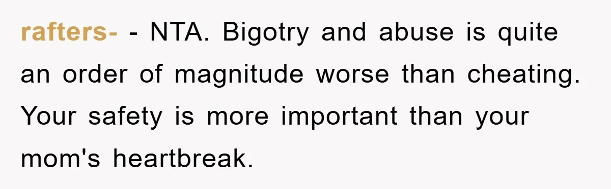 rafters- − NTA. Bigotry and abuse is quite an order of magnitude worse than cheating. Your safety is more important than your mom's heartbreak.
