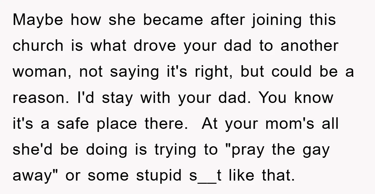 Maybe how she became after joining this church is what drove your dad to another woman, not saying it's right, but could be a reason. I'd stay with your dad....