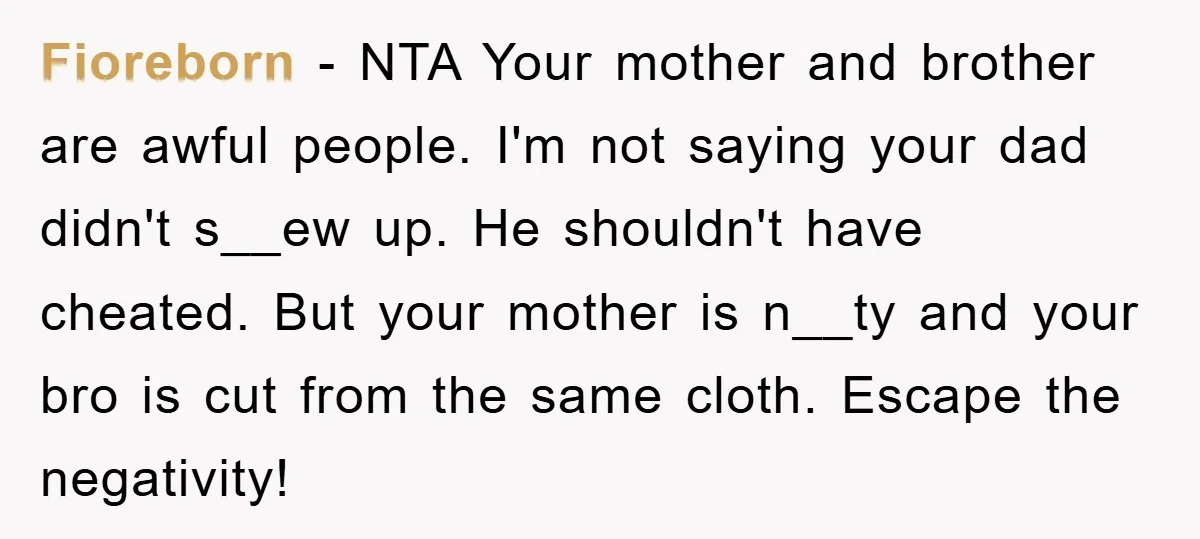 Fioreborn − NTA Your mother and brother are awful people. I'm not saying your dad didn't s__ew up. He shouldn't have cheated. But your mother is n__ty and your bro...