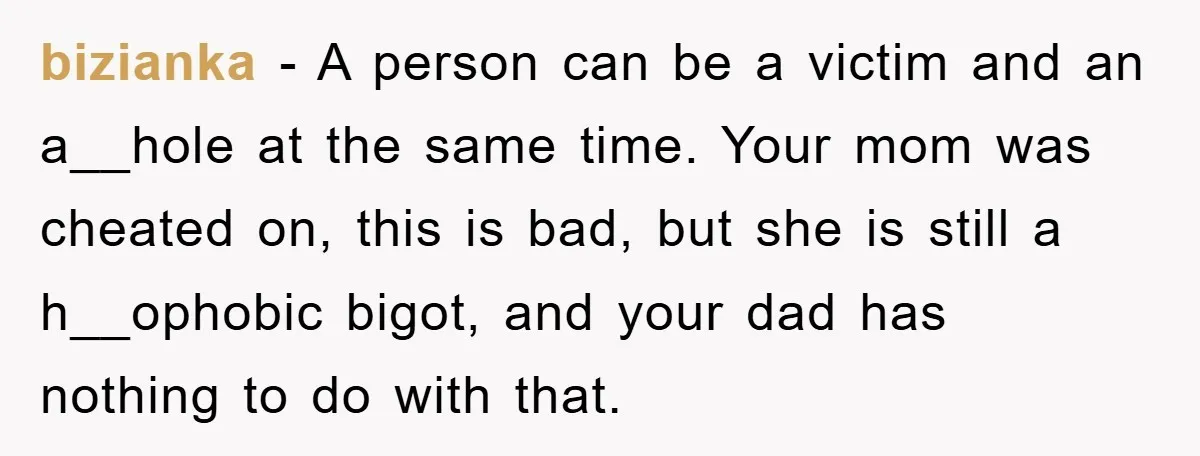bizianka − A person can be a victim and an a__hole at the same time. Your mom was cheated on, this is bad, but she is still a h__ophobic bigot,...