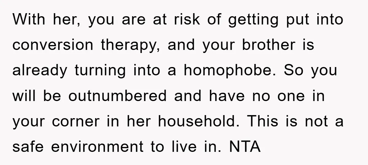 With her, you are at risk of getting put into conversion therapy, and your brother is already turning into a homophobe. So you will be outnumbered and have no one...