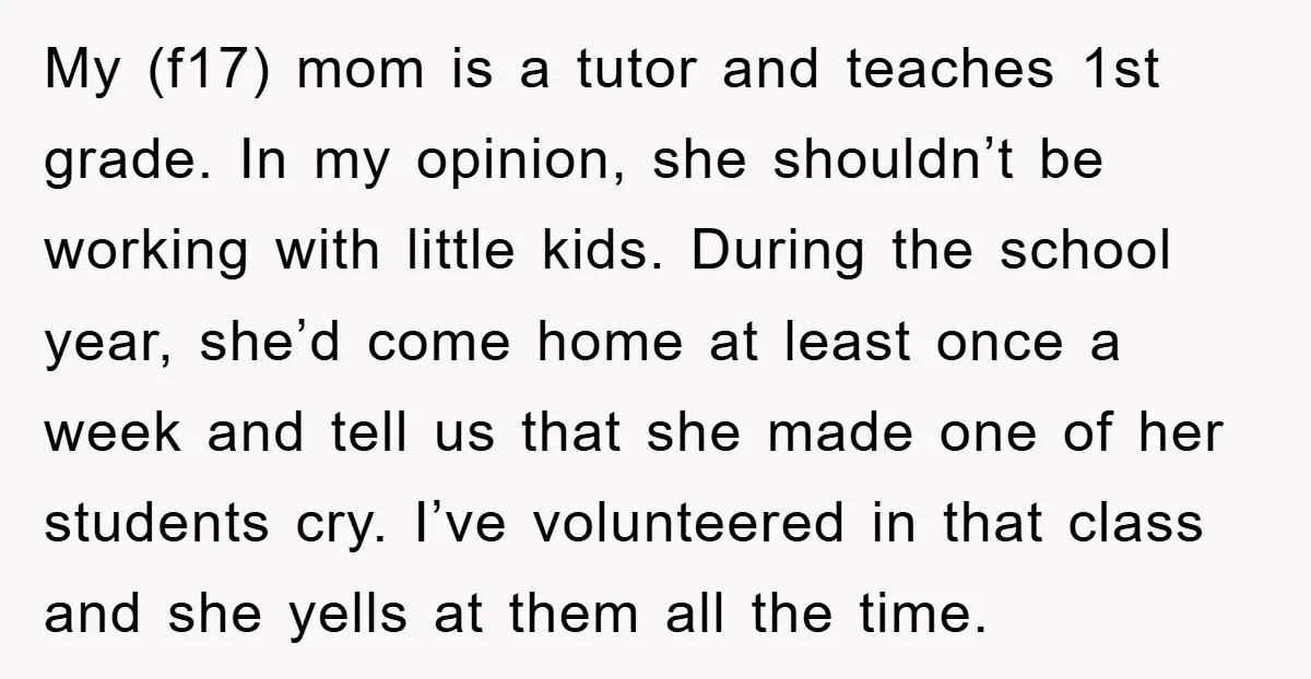 My (f17) mom is a tutor and teaches 1st grade. In my opinion, she shouldn’t be working with little kids. During the school year, she’d come home at least once...
