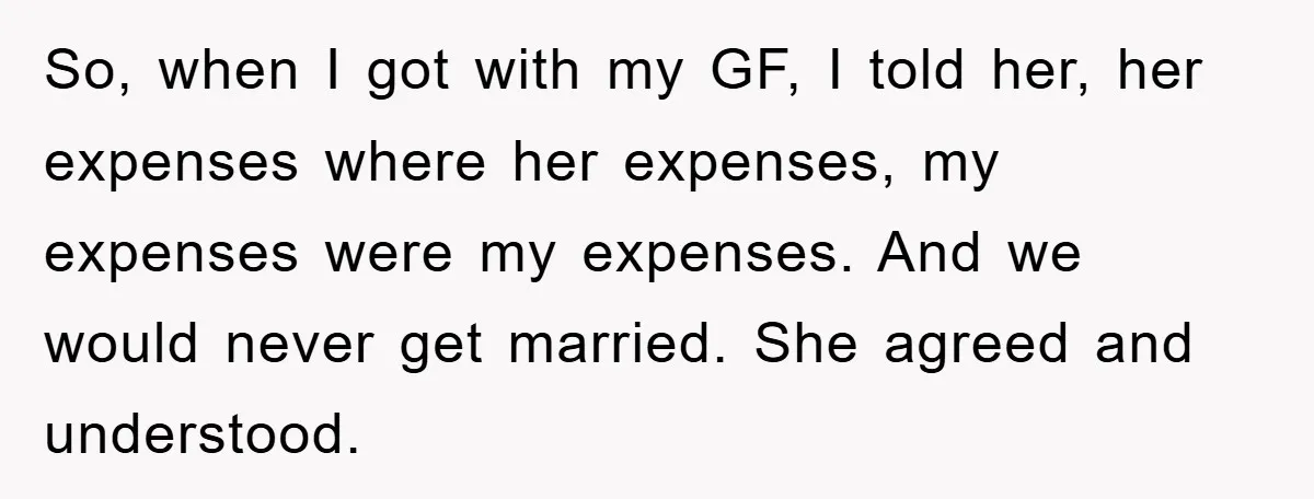 So, when I got with my GF, I told her, her expenses where her expenses, my expenses were my expenses. And we would never get married. She agreed and understood.