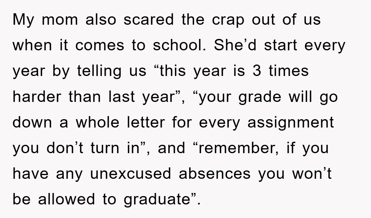My mom also scared the crap out of us when it comes to school. She’d start every year by telling us “this year is 3 times harder than last year”,...