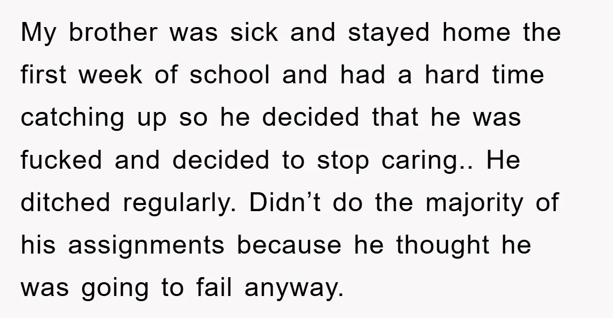 My brother was sick and stayed home the first week of school and had a hard time catching up so he decided that he was fucked and decided to stop...