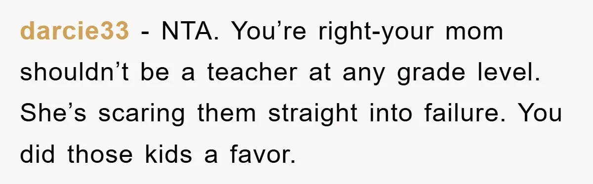 darcie33 − NTA. You’re right-your mom shouldn’t be a teacher at any grade level. She’s scaring them straight into failure. You did those kids a favor.