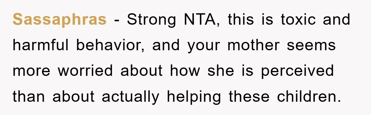 Sassaphras − Strong NTA, this is toxic and harmful behavior, and your mother seems more worried about how she is perceived than about actually helping these children.
