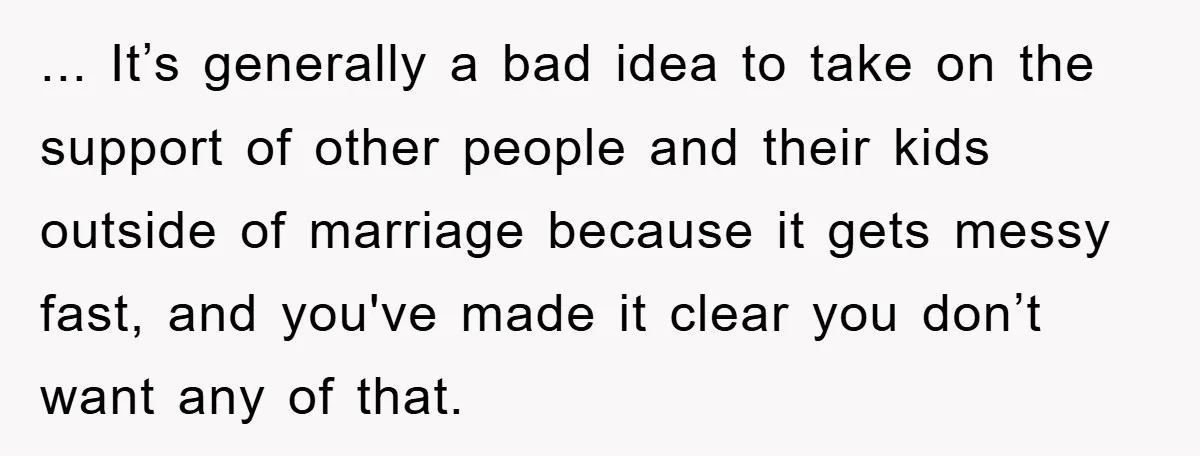 ... It’s generally a bad idea to take on the support of other people and their kids outside of marriage because it gets messy fast, and you've made it clear...