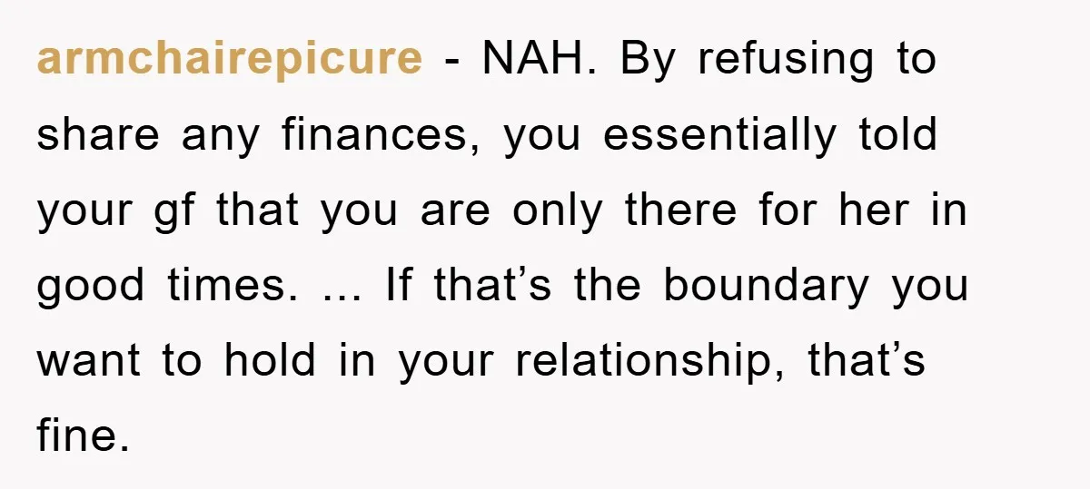 armchairepicure − NAH. By refusing to share any finances, you essentially told your gf that you are only there for her in good times. ... If that’s the boundary you...