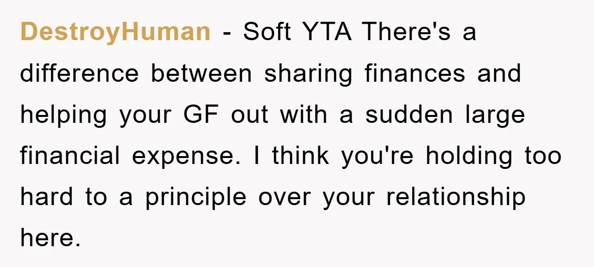 DestroyHuman − Soft YTA There's a difference between sharing finances and helping your GF out with a sudden large financial expense. I think you're holding too hard to a principle...