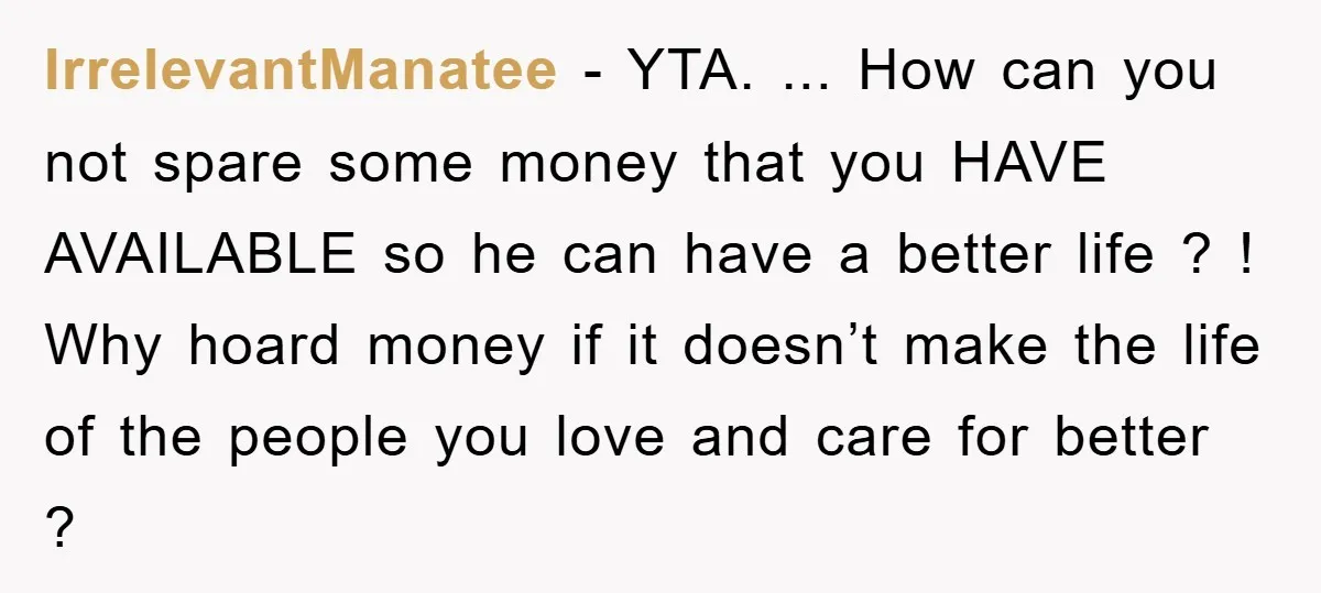 IrrelevantManatee − YTA. ... How can you not spare some money that you HAVE AVAILABLE so he can have a better life ? ! Why hoard money if it doesn’t...